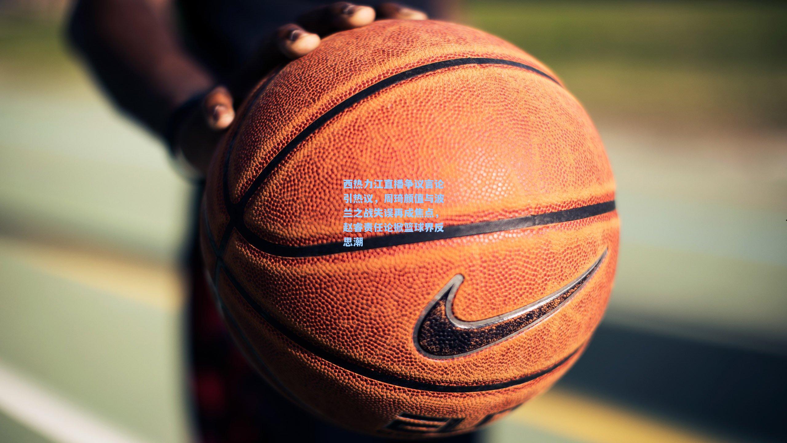 西热力江直播争议言论引热议，周琦颜值与波兰之战失误再成焦点，赵睿责任论掀篮球界反思潮