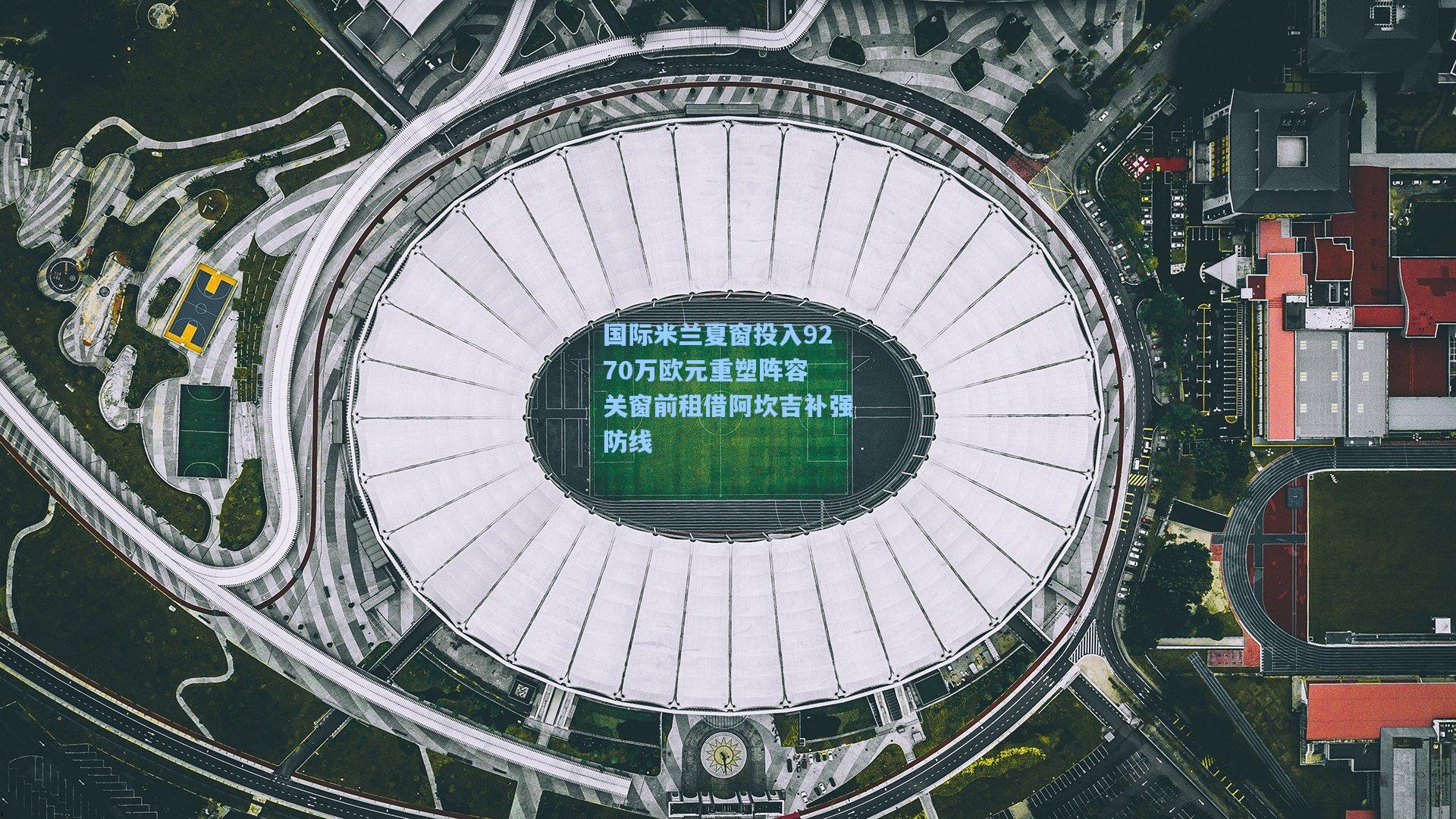 hth体育入口-国际米兰夏窗投入9270万欧元重塑阵容 关窗前租借阿坎吉补强防线